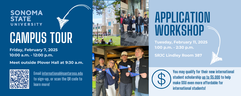 CAMPUS TOUR APPLICATION WORKSHOP Tuesday, February 11, 2025 1:00 p.m. - 2:30 p.m. Friday, February 7, 2025 10:00 a.m. - 12:00 p.m. You may qualify for their new international student scholarship up to $5,000 to help make SSU even more affordable for international students! SRJC Lindley Room 387 Meet outside Plover Hall at 9:30 a.m. Email international@santarosa.edu to sign-up, or scan the QR code to learn more!