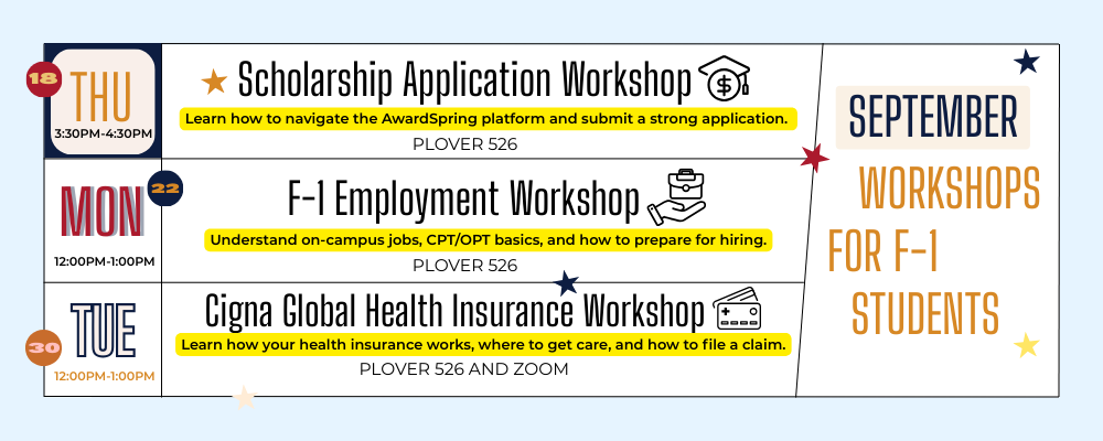 September workshops for F1 students Thursday September 18th 3:30 to 4:30 PM scholarship application workshop learn how to navigate the awards spring platform and submit a strong application over 5 to 6 Monday September 2212 PM to 1:00 PM as one employment workshop understand on campus jobs CPT opt basics and how to prepare for hiring Clover 526 Tuesday September 30th 12:00 PM to 1:00 PM Cigna global health insurance workshop learn how to use your health insurance, where to get care and how to file a claim, Plover 526 and zoom.