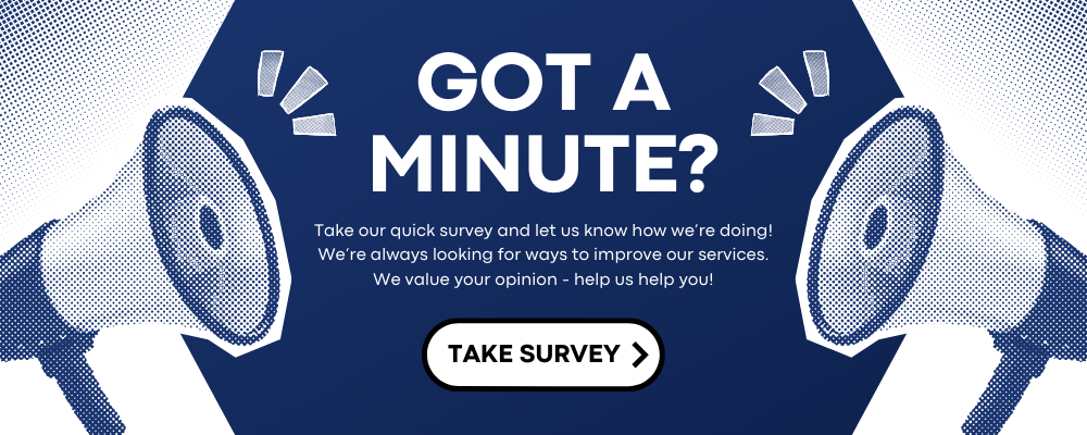 Got a minute? Take our quick survey and let us know how we’re doing! We’re always looking for ways to improve our services. We value your opinion - help us help you! TAKE SURVEY