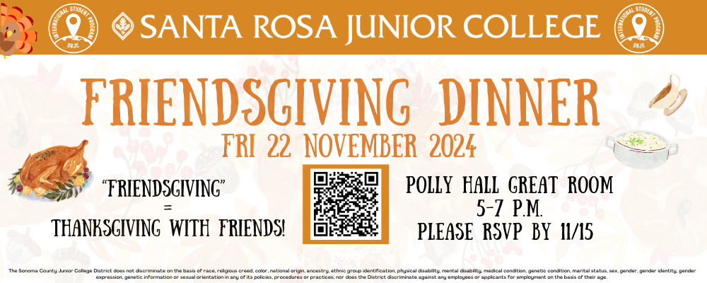 Santa Rosa Junior College Friendsgiving Dinner Fri 22 November 2024 "Friendsgiving" = Thanksgiving with friends Polly Hall Great Room 5-7pm Please RSVP by 11/15 The Sonoma County Junior College District does not discriminate on the basis of race, religious creed, color, national origin, ancestry, ethnic group identification, physical disability, mental disability, medical condition, genetic condition, marital status, sex, gender, gender identity, gender expression, genetic information or sexual orientation in any of its policies, procedures or practices; nor does the District discriminate against any employees or applicants for employment on the basis of their age. 