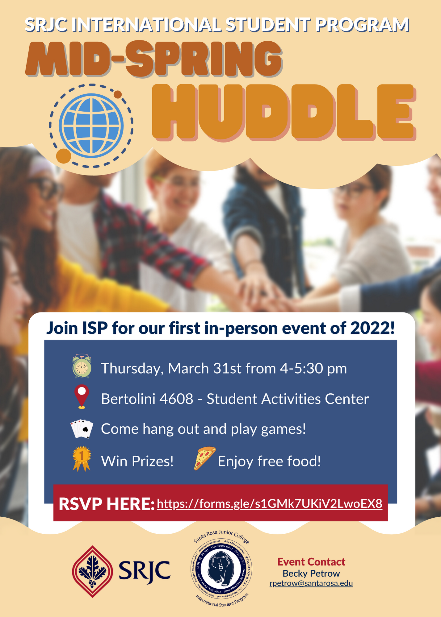 SRJC International Student Program Mid-Spring Huddle. Join ISP for our first in-person event of 2022! Thursday, March 31st from 4 until 5:30pm in Bertolini 4608 Student Activities Center. Come hang out and play games! Win prizes! Enjoy free food! RSVP Here: https://forms.gle.s1FMk7UKiV2LwoEX8 SRJC International Student Program Event Contact Becky Petrow rpetrow@santarosa.edu