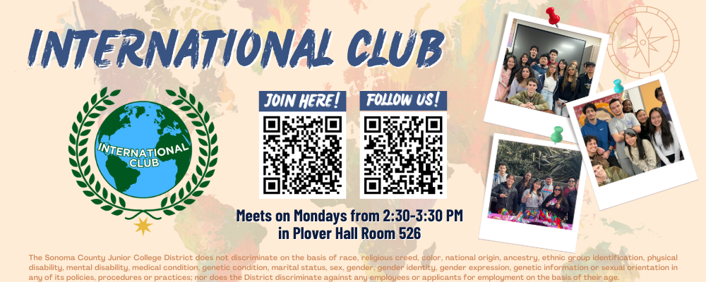 join here! Follow us! International Club Meets on Mondays from 2:30-3:30 in Plover 526. Intercultural Center (Pioneer Hall) The Sonoma County Junior College District does not discriminate on the basis of race, religious creed, color, national origin, ancestry, ethnic group identification, physical disability, mental disability, medical condition, genetic condition, marital status, sex, gender, gender identity, gender expression, genetic information or sexual orientation in any of its policies, procedures or practices; nor does the District discriminate against any employees or applicants for employment on the basis of their age.