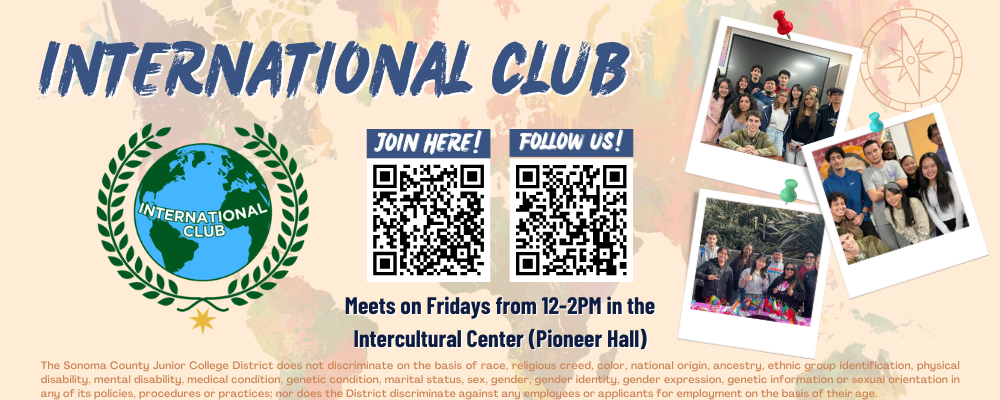 join here! Follow us! International Club Meets on Fridays from 12-2PM in the Intercultural Center (Pioneer Hall) The Sonoma County Junior College District does not discriminate on the basis of race, religious creed, color, national origin, ancestry, ethnic group identification, physical disability, mental disability, medical condition, genetic condition, marital status, sex, gender, gender identity, gender expression, genetic information or sexual orientation in any of its policies, procedures or practices; nor does the District discriminate against any employees or applicants for employment on the basis of their age.